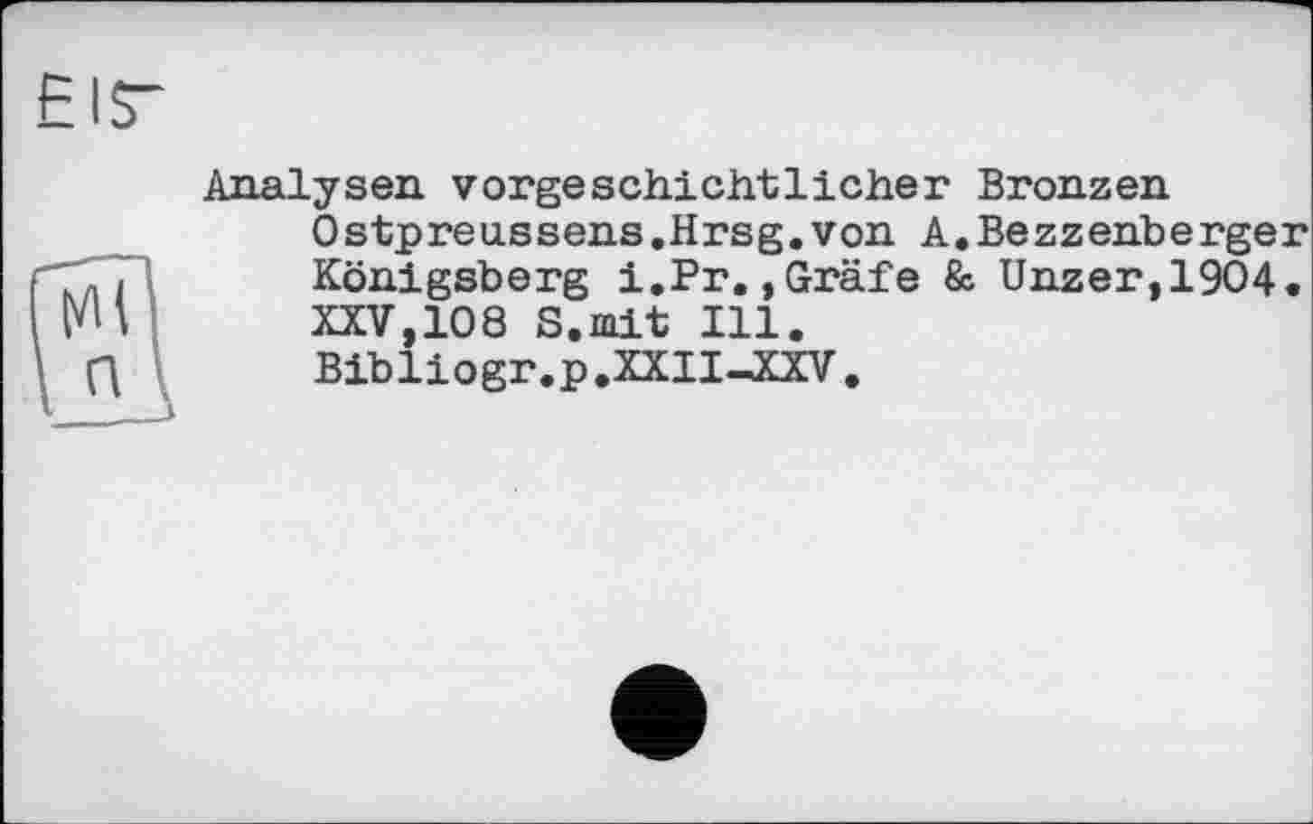 ﻿Analysen vorgeschichtlicher Bronzen Ostpreussens.Hrsg.von A.Bezzehberger Königsberg i.Pr.,Gräfe & Unzer,19O4. XXV,108 S.mit Ill.
Bibliogr.p.XXII—XXV,